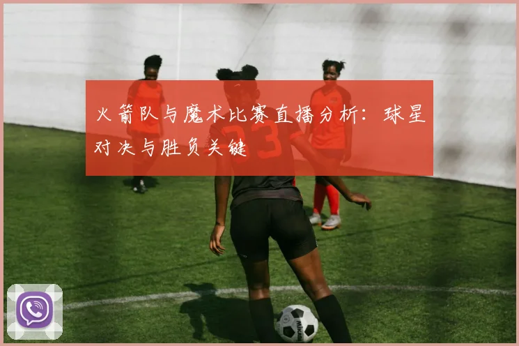 火箭队与魔术比赛直播分析：球星对决与胜负关键