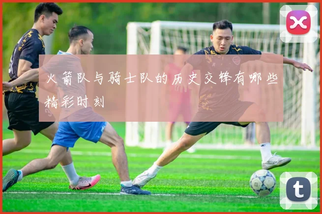 火箭队与骑士队的历史交锋有哪些精彩时刻