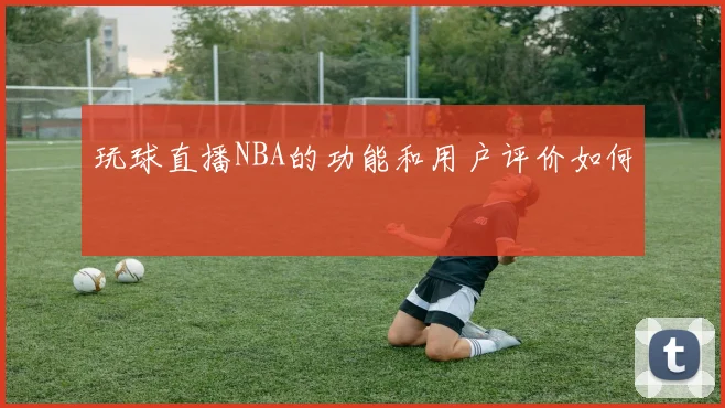 玩球直播NBA的功能和用户评价如何