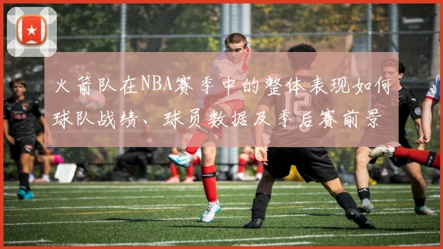 火箭队在NBA赛季中的整体表现如何球队战绩、球员数据及季后赛前景如何