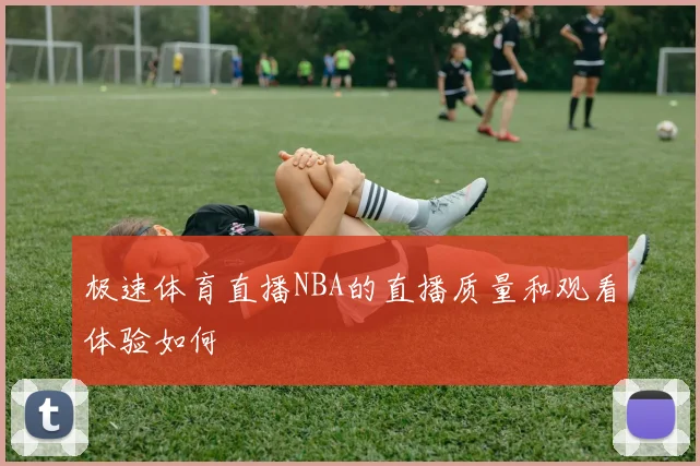 极速体育直播NBA的直播质量和观看体验如何