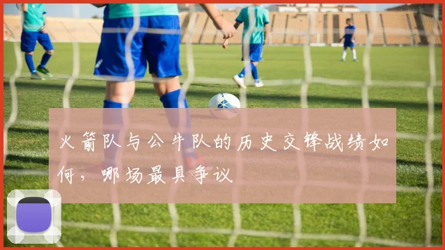 火箭队与公牛队的历史交锋战绩如何，哪场最具争议